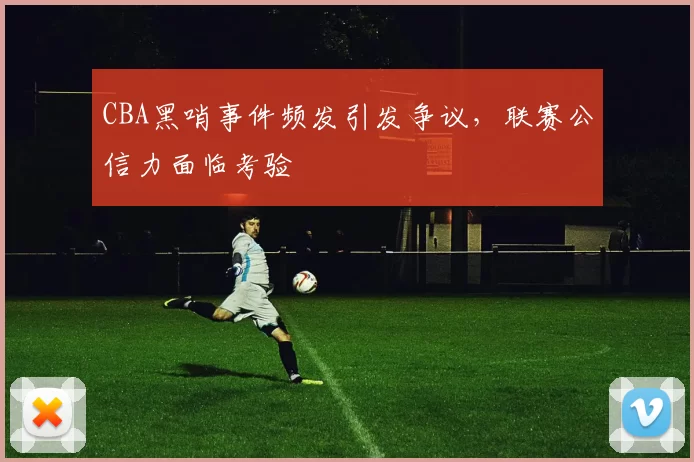 CBA黑哨事件频发引发争议，联赛公信力面临考验