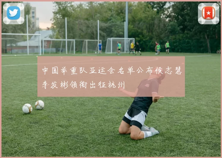 中国举重队亚运会名单公布侯志慧李发彬领衔出征杭州