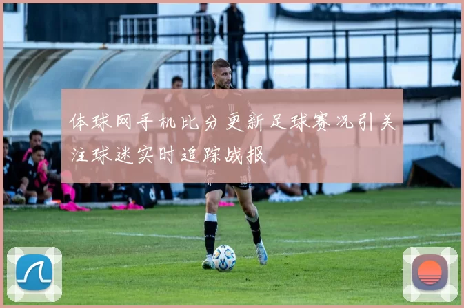 体球网手机比分更新足球赛况引关注球迷实时追踪战报