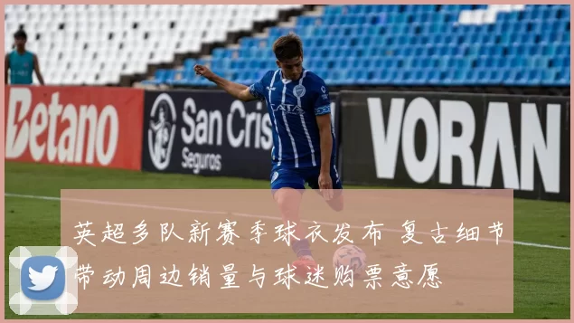 英超多队新赛季球衣发布 复古细节带动周边销量与球迷购票意愿