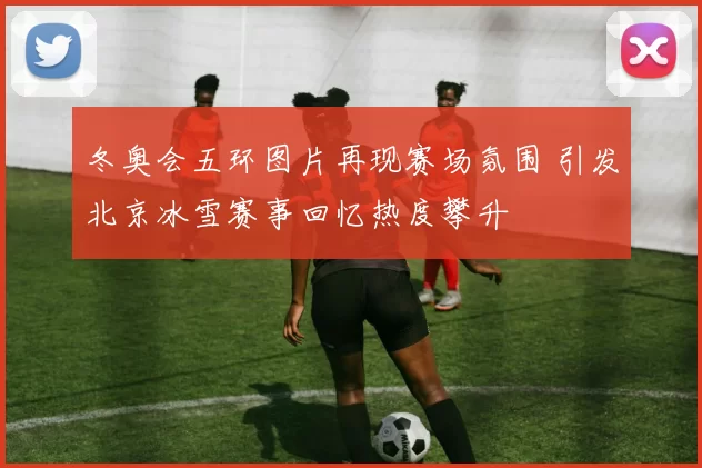 冬奥会五环图片再现赛场氛围 引发北京冰雪赛事回忆热度攀升