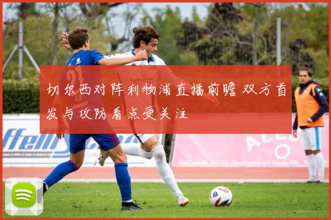 切尔西对阵利物浦直播前瞻 双方首发与攻防看点受关注