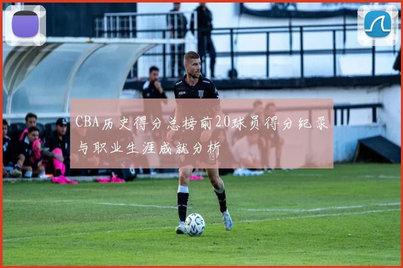 CBA历史得分总榜前20球员得分纪录与职业生涯成就分析