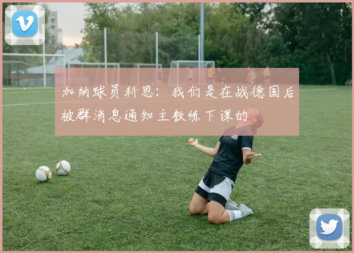 加纳球员科恩：我们是在战德国后被群消息通知主教练下课的