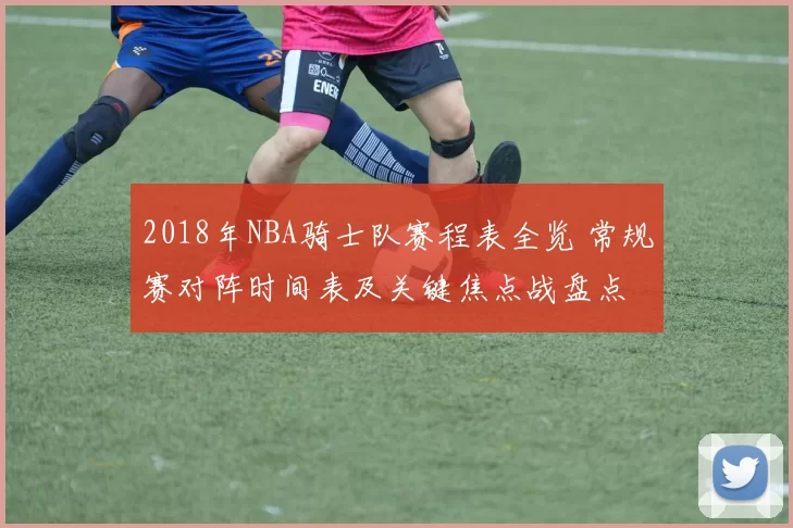 2018年NBA骑士队赛程表全览 常规赛对阵时间表及关键焦点战盘点