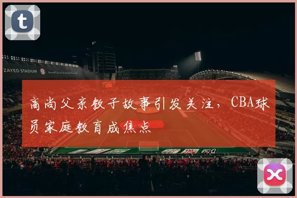 高尚父亲教子故事引发关注，CBA球员家庭教育成焦点