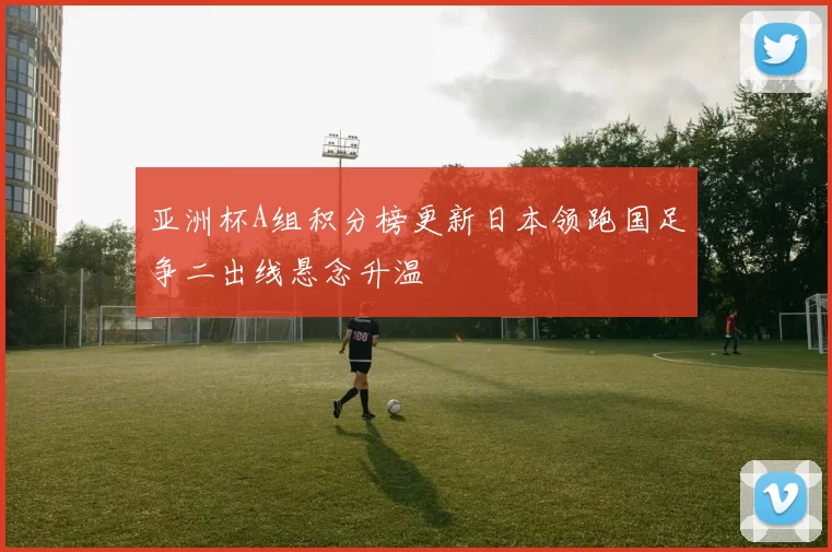 亚洲杯A组积分榜更新日本领跑国足争二出线悬念升温