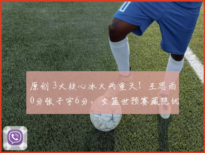 原创 3大核心冰火两重天！王思雨0分张子宇6分，女篮世预赛藏隐忧？