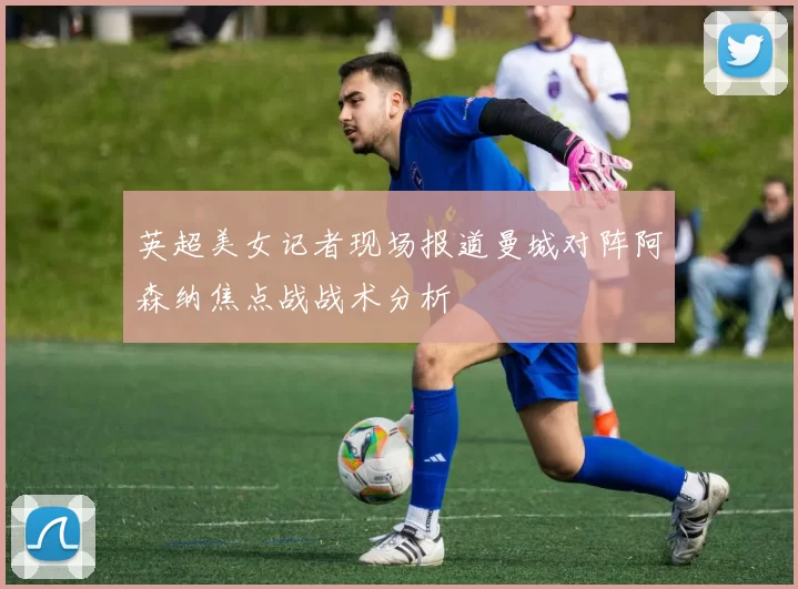 英超美女记者现场报道曼城对阵阿森纳焦点战战术分析