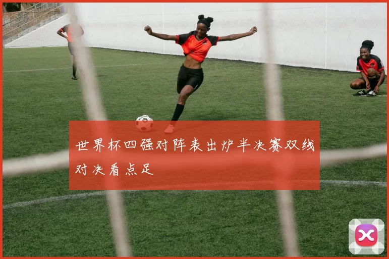 世界杯四强对阵表出炉半决赛双线对决看点足