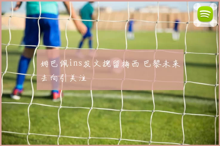 姆巴佩ins发文挽留梅西 巴黎未来去向引关注