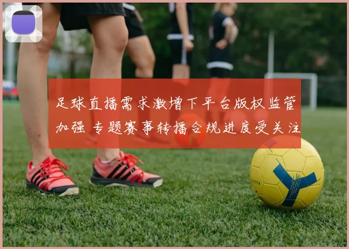 足球直播需求激增下平台版权监管加强 专题赛事转播合规进度受关注